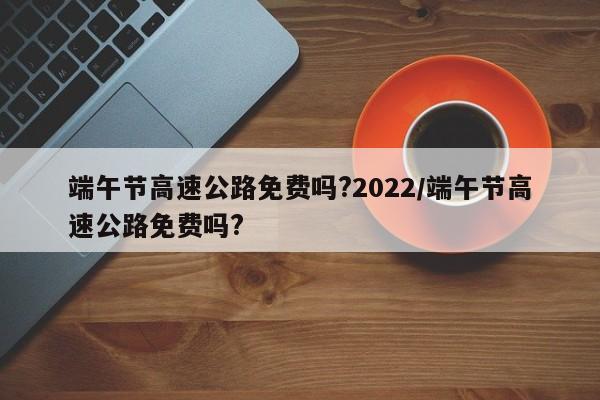端午节高速公路免费吗?2022/端午节高速公路免费吗?