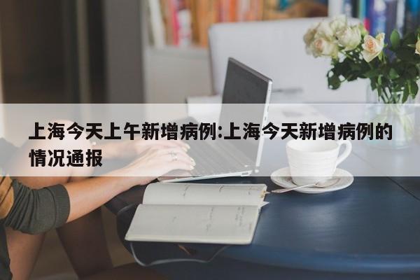 上海今天上午新增病例:上海今天新增病例的情况通报