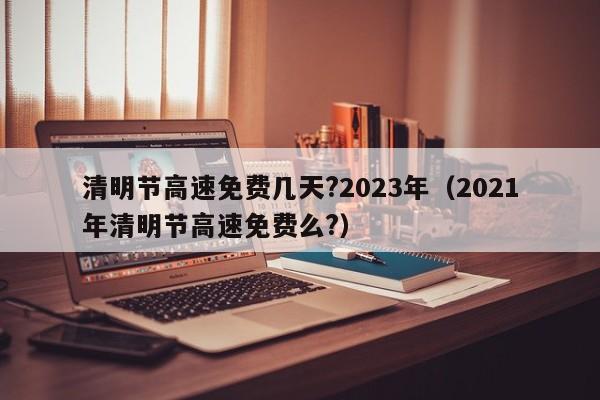 清明节高速免费几天?2023年（2021年清明节高速免费么?）