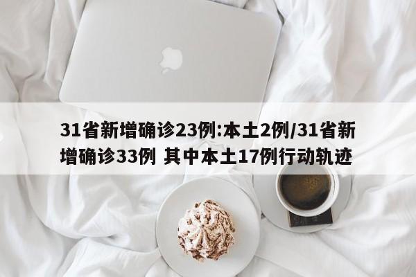 31省新增确诊23例:本土2例/31省新增确诊33例 其中本土17例行动轨迹