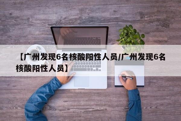 【广州发现6名核酸阳性人员/广州发现6名核酸阳性人员】