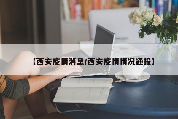 【西安疫情消息/西安疫情情况通报】