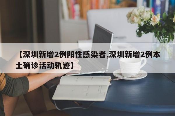 【深圳新增2例阳性感染者,深圳新增2例本土确诊活动轨迹】