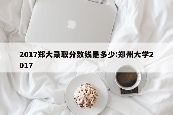 2017郑大录取分数线是多少:郑州大学2017
