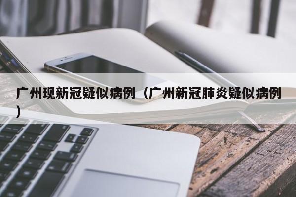 广州现新冠疑似病例（广州新冠肺炎疑似病例）