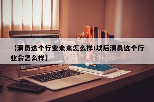 【演员这个行业未来怎么样/以后演员这个行业会怎么样】