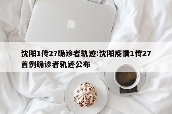 沈阳1传27确诊者轨迹:沈阳疫情1传27首例确诊者轨迹公布