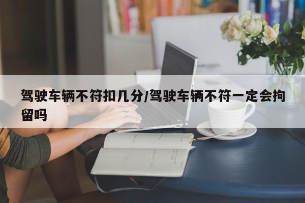 驾驶车辆不符扣几分/驾驶车辆不符一定会拘留吗