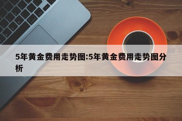 5年黄金费用走势图:5年黄金费用走势图分析