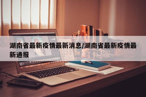 湖南省最新疫情最新消息/湖南省最新疫情最新通报