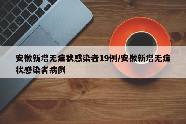 安徽新增无症状感染者19例/安徽新增无症状感染者病例