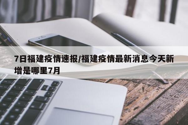 7日福建疫情速报/福建疫情最新消息今天新增是哪里7月