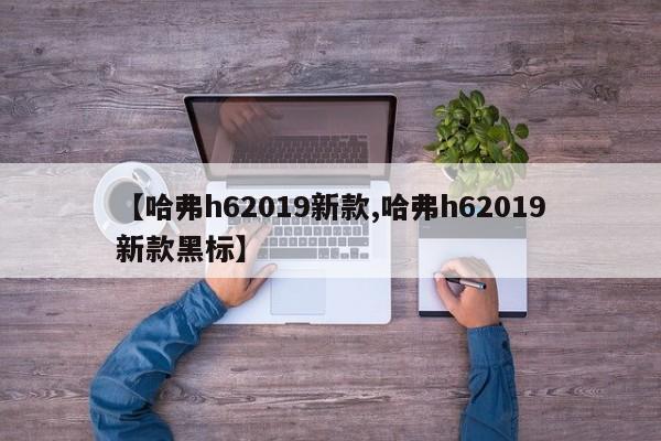 【哈弗h62019新款,哈弗h62019新款黑标】