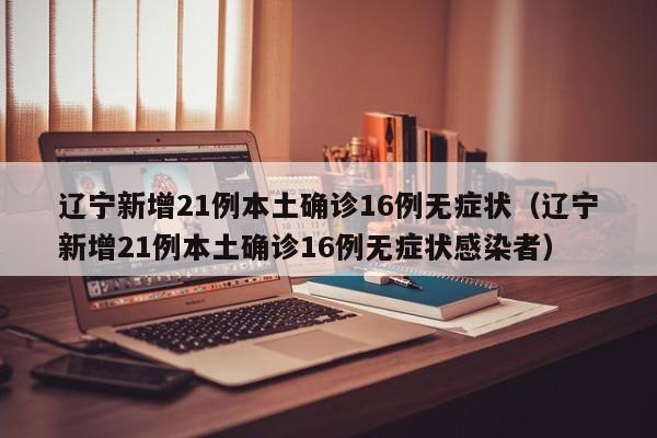 辽宁新增21例本土确诊16例无症状（辽宁新增21例本土确诊16例无症状感染者）