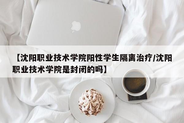 【沈阳职业技术学院阳性学生隔离治疗/沈阳职业技术学院是封闭的吗】