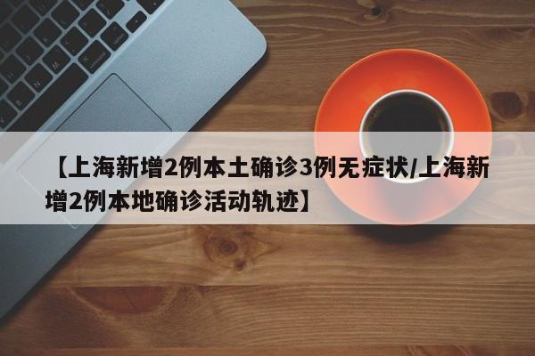 【上海新增2例本土确诊3例无症状/上海新增2例本地确诊活动轨迹】