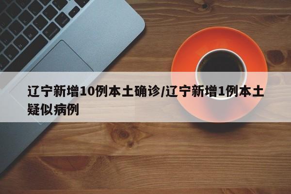 辽宁新增10例本土确诊/辽宁新增1例本土疑似病例