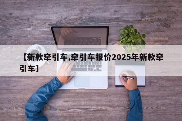 【新款牵引车,牵引车报价2025年新款牵引车】