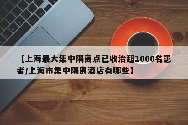 【上海最大集中隔离点已收治超1000名患者/上海市集中隔离酒店有哪些】