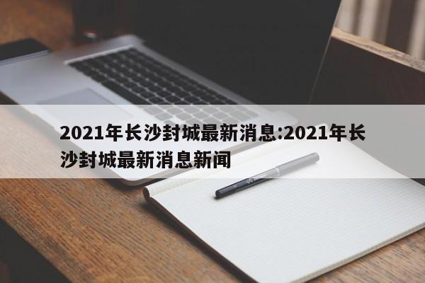 2021年长沙封城最新消息:2021年长沙封城最新消息新闻