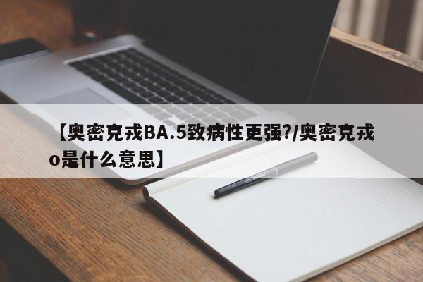 【奥密克戎BA.5致病性更强?/奥密克戎o是什么意思】
