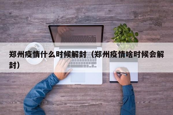 郑州疫情什么时候解封（郑州疫情啥时候会解封）