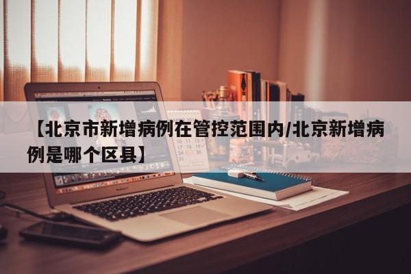 【北京市新增病例在管控范围内/北京新增病例是哪个区县】