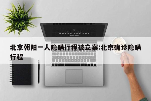 北京朝阳一人隐瞒行程被立案:北京确诊隐瞒行程