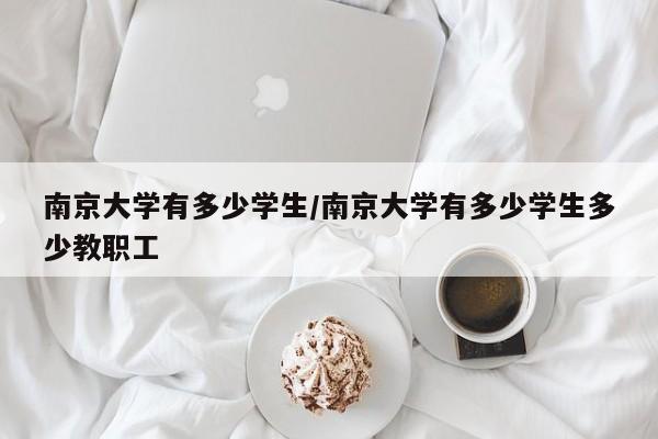 南京大学有多少学生/南京大学有多少学生多少教职工