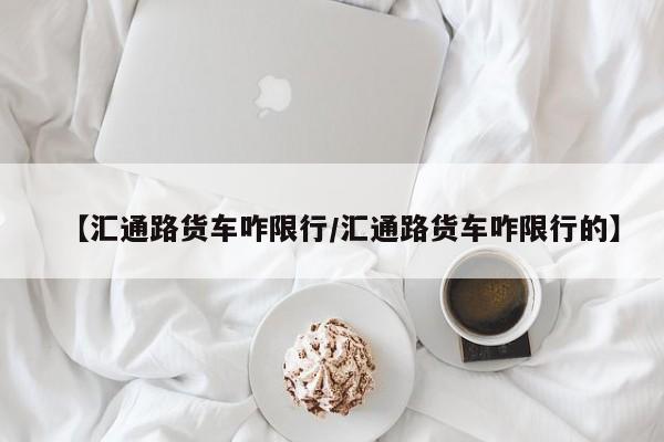 【汇通路货车咋限行/汇通路货车咋限行的】