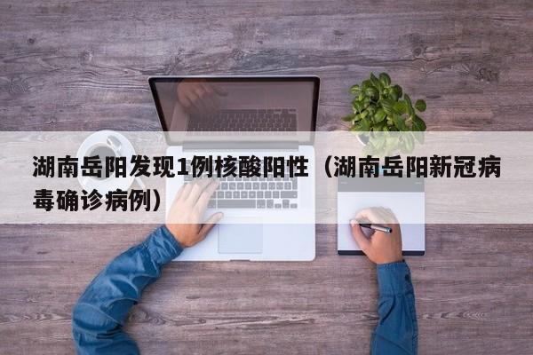 湖南岳阳发现1例核酸阳性（湖南岳阳新冠病毒确诊病例）