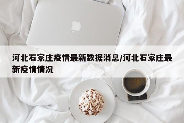 河北石家庄疫情最新数据消息/河北石家庄最新疫情情况
