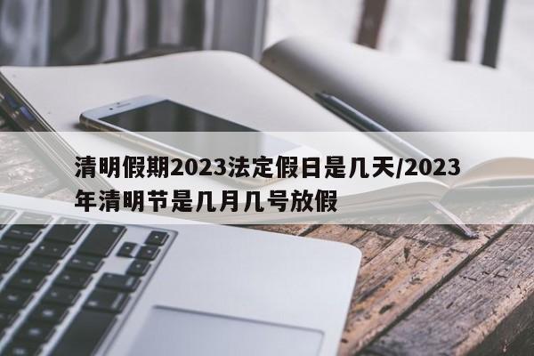 清明假期2023法定假日是几天/2023年清明节是几月几号放假