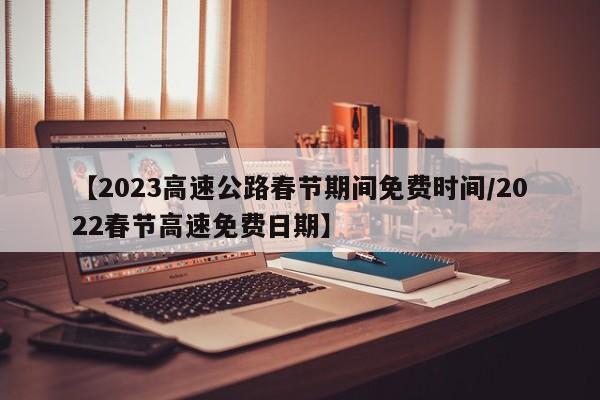 【2023高速公路春节期间免费时间/2022春节高速免费日期】