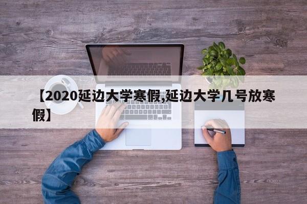 【2020延边大学寒假,延边大学几号放寒假】