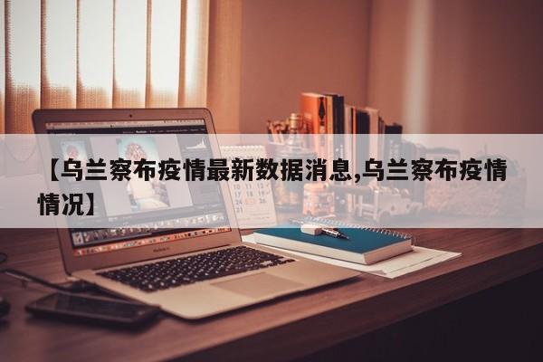 【乌兰察布疫情最新数据消息,乌兰察布疫情情况】