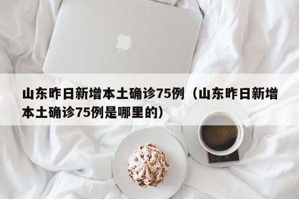 山东昨日新增本土确诊75例（山东昨日新增本土确诊75例是哪里的）