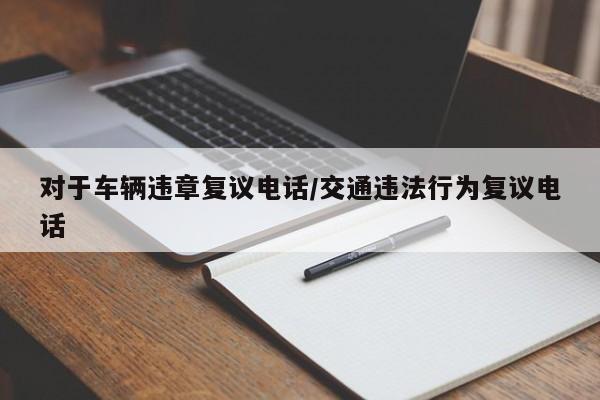 对于车辆违章复议电话/交通违法行为复议电话