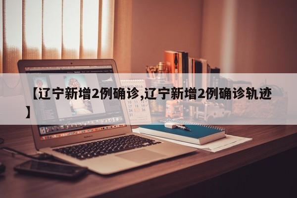 【辽宁新增2例确诊,辽宁新增2例确诊轨迹】