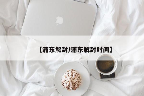 【浦东解封/浦东解封时间】