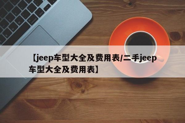【jeep车型大全及费用表/二手jeep车型大全及费用表】
