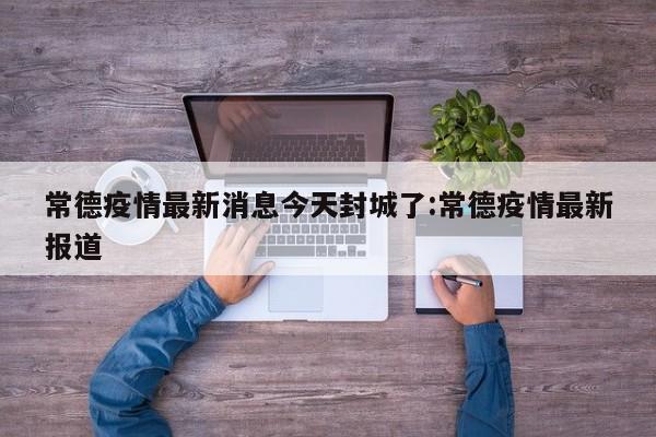 常德疫情最新消息今天封城了:常德疫情最新报道