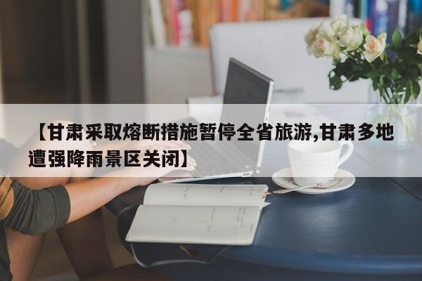 【甘肃采取熔断措施暂停全省旅游,甘肃多地遭强降雨景区关闭】