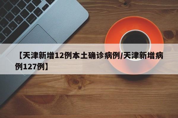 【天津新增12例本土确诊病例/天津新增病例127例】