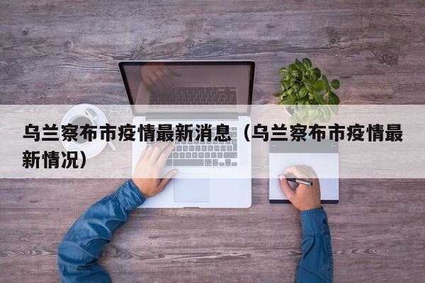 乌兰察布市疫情最新消息（乌兰察布市疫情最新情况）