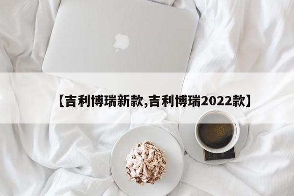 【吉利博瑞新款,吉利博瑞2022款】