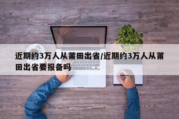近期约3万人从莆田出省/近期约3万人从莆田出省要报备吗
