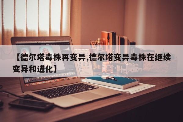 【德尔塔毒株再变异,德尔塔变异毒株在继续变异和进化】