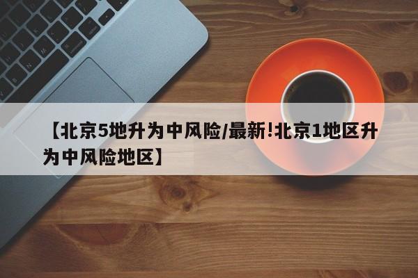 【北京5地升为中风险/最新!北京1地区升为中风险地区】