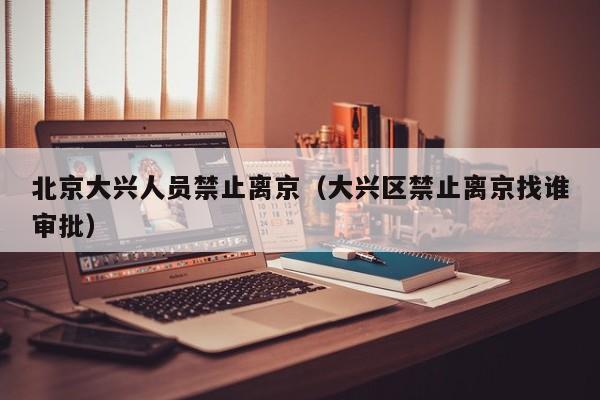 北京大兴人员禁止离京（大兴区禁止离京找谁审批）